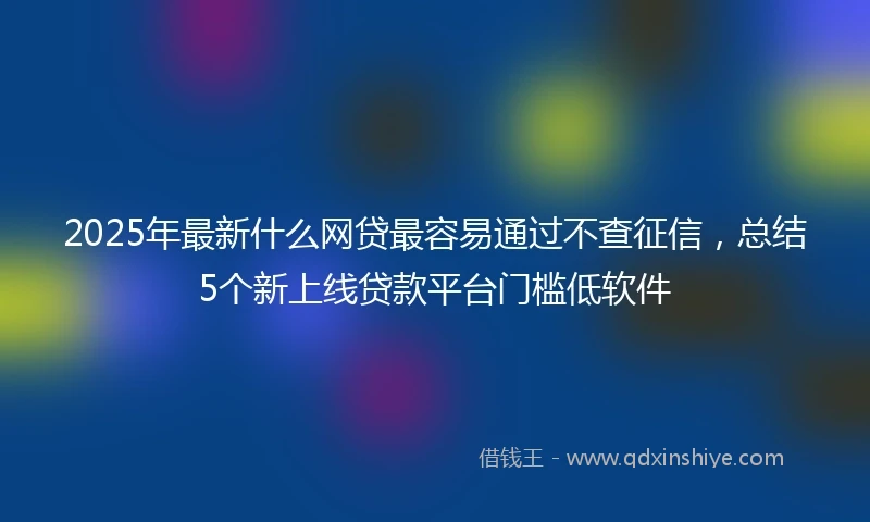 2025年最新什么网贷最容易通过不查征信，总结5个新上线贷款平台门槛低软件