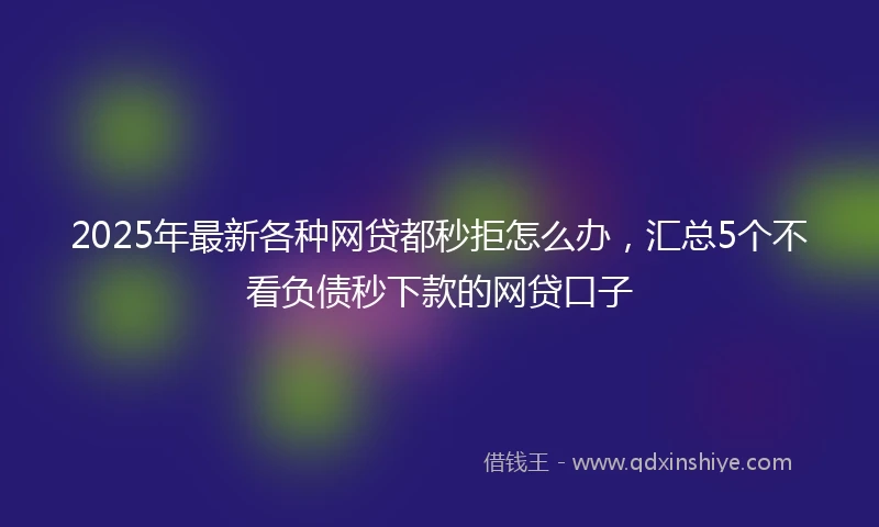 2025年最新各种网贷都秒拒怎么办，汇总5个不看负债秒下款的网贷口子