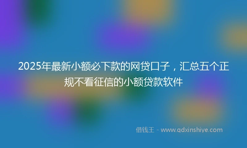 2025年最新小额必下款的网贷口子，汇总五个正规不看征信的小额贷款软件