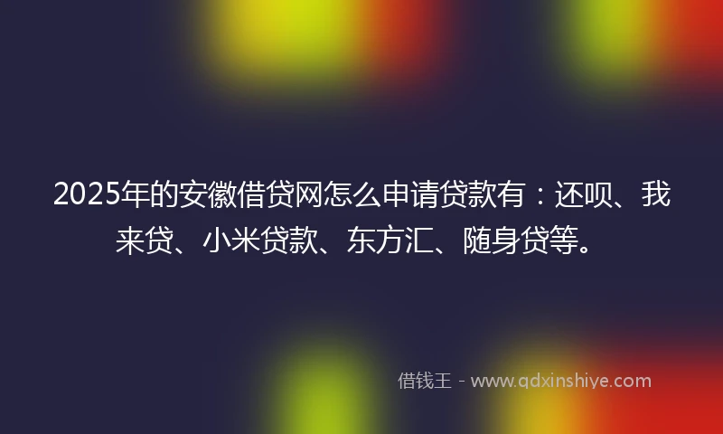 2025年的安徽借贷网怎么申请贷款有：还呗、我来贷、小米贷款、东方汇、随身贷等。