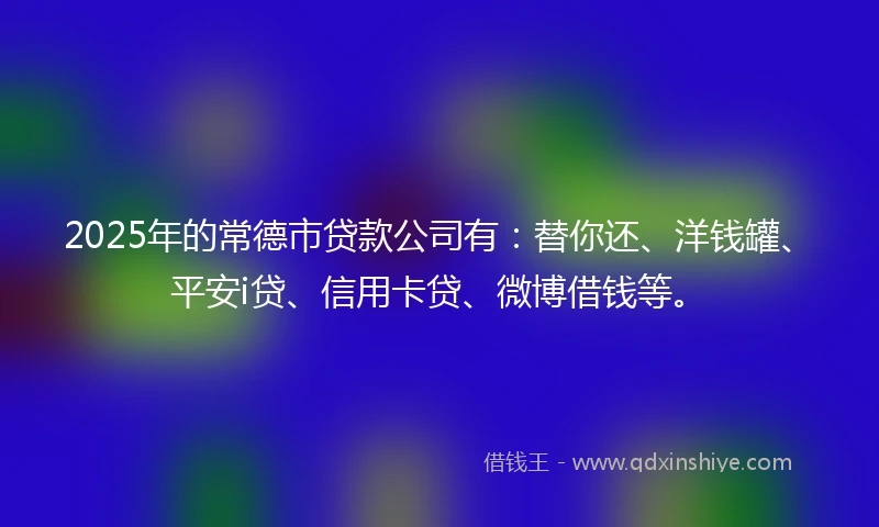 2025年的常德市贷款公司有：替你还、洋钱罐、平安i贷、信用卡贷、微博借钱等。