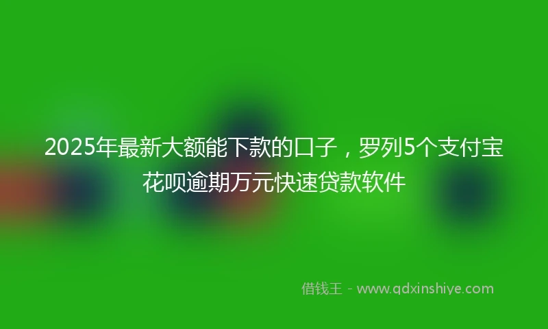 2025年最新大额能下款的口子，罗列5个支付宝花呗逾期万元快速贷款软件