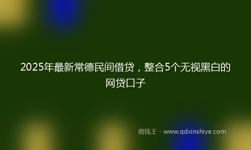 2025年最新常德民间借贷，整合5个无视黑白的网贷口子