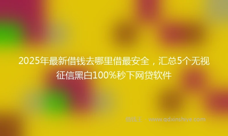 2025年最新借钱去哪里借最安全，汇总5个无视征信黑白100%秒下网贷软件