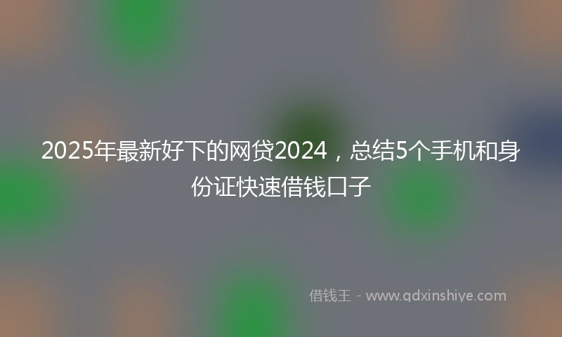 2025年最新好下的网贷2024，总结5个手机和身份证快速借钱口子