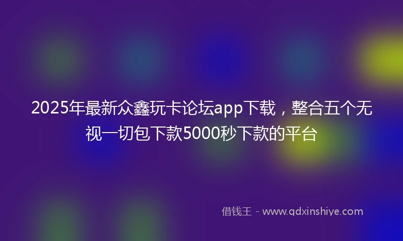 2025年最新众鑫玩卡论坛app下载，整合五个无视一切包下款5000秒下款的平台