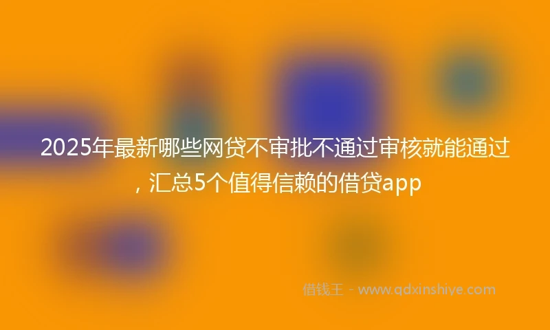 2025年最新哪些网贷不审批不通过审核就能通过，汇总5个值得信赖的借贷app