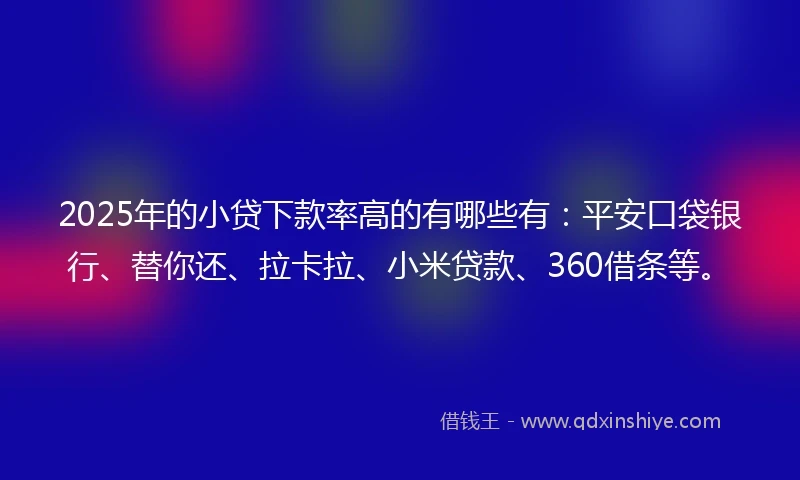 2025年的小贷下款率高的有哪些有：平安口袋银行、替你还、拉卡拉、小米贷款、360借条等。