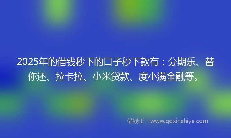 2025年的借钱秒下的口子秒下款有：分期乐、替你还、拉卡拉、小米贷款、度小满金融等。