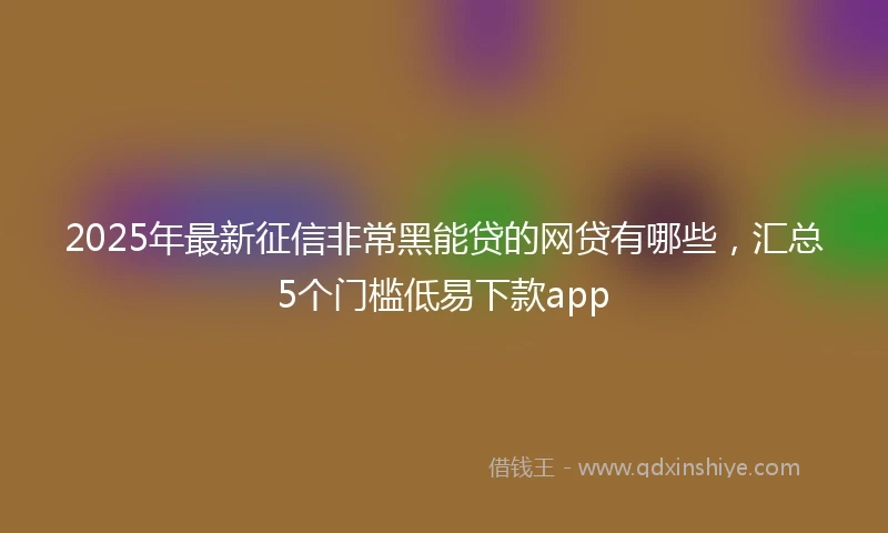 2025年最新征信非常黑能贷的网贷有哪些，汇总5个门槛低易下款app