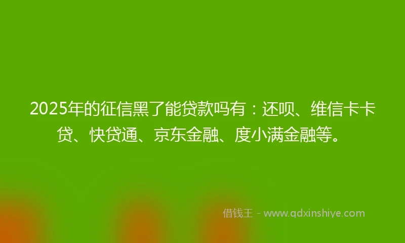 2025年的征信黑了能贷款吗有：还呗、维信卡卡贷、快贷通、京东金融、度小满金融等。