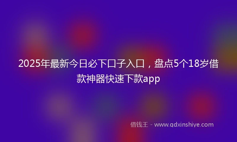 2025年最新今日必下口子入口，盘点5个18岁借款神器快速下款app