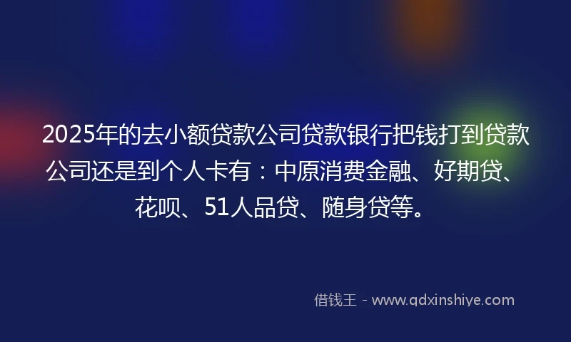 2025年的去小额贷款公司贷款银行把钱打到贷款公司还是到个人卡有：中原消费金融、好期贷、花呗、51人品贷、随身贷等。