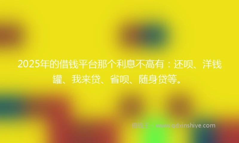 2025年的借钱平台那个利息不高有：还呗、洋钱罐、我来贷、省呗、随身贷等。