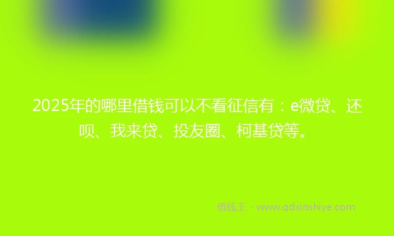 2025年的哪里借钱可以不看征信有：e微贷、还呗、我来贷、投友圈、柯基贷等。