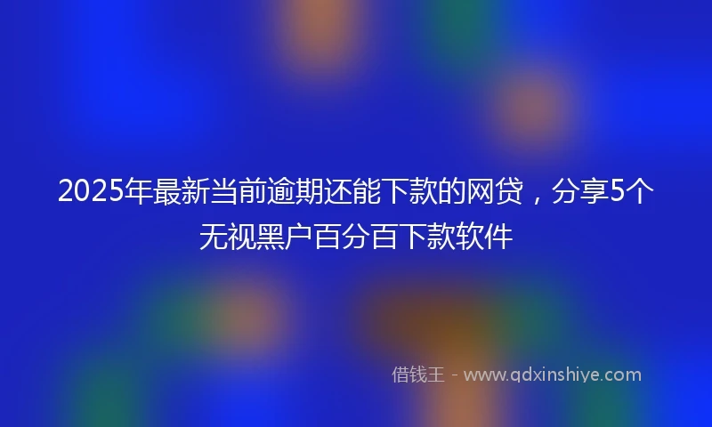 2025年最新当前逾期还能下款的网贷，分享5个无视黑户百分百下款软件