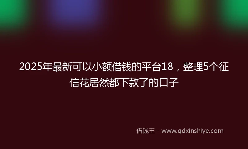 2025年最新可以小额借钱的平台18，整理5个征信花居然都下款了的口子