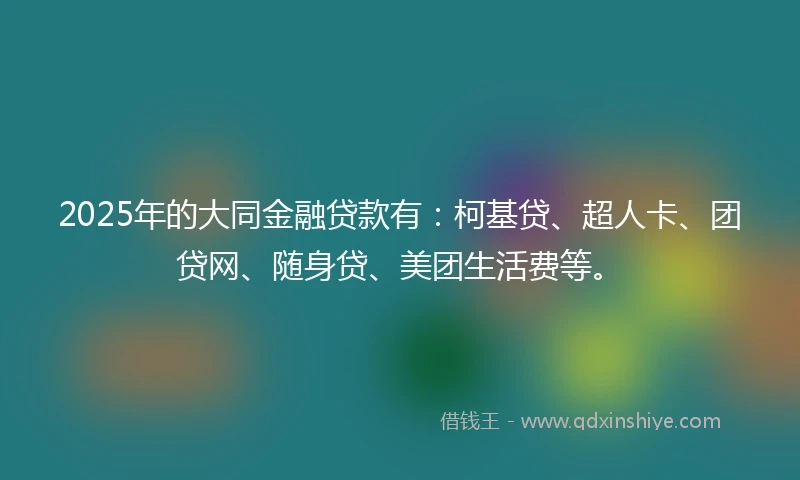 2025年的大同金融贷款有：柯基贷、超人卡、团贷网、随身贷、美团生活费等。