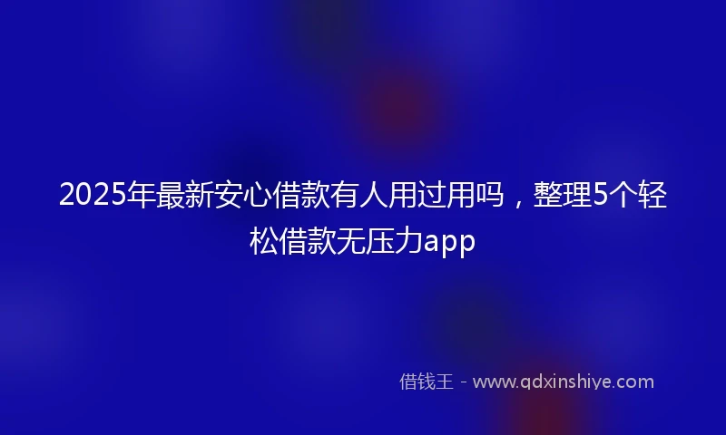 2025年最新安心借款有人用过用吗，整理5个轻松借款无压力app