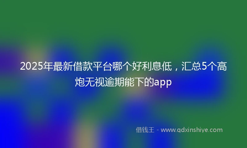 2025年最新借款平台哪个好利息低，汇总5个高炮无视逾期能下的app