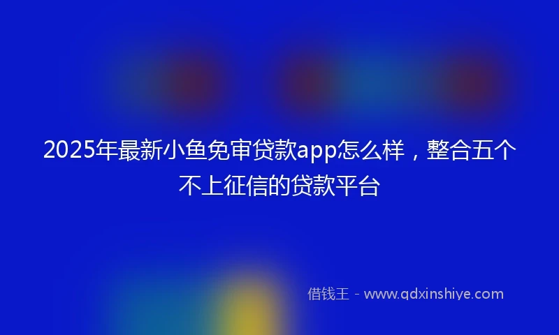 2025年最新小鱼免审贷款app怎么样，整合五个不上征信的贷款平台