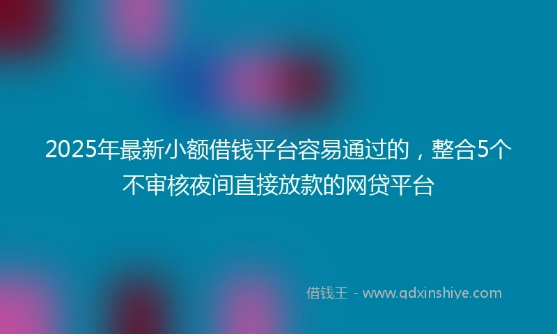 2025年最新小额借钱平台容易通过的，整合5个不审核夜间直接放款的网贷平台