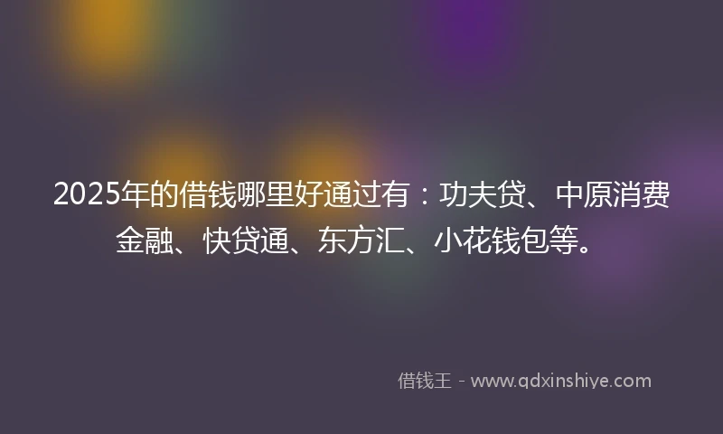 2025年的借钱哪里好通过有：功夫贷、中原消费金融、快贷通、东方汇、小花钱包等。