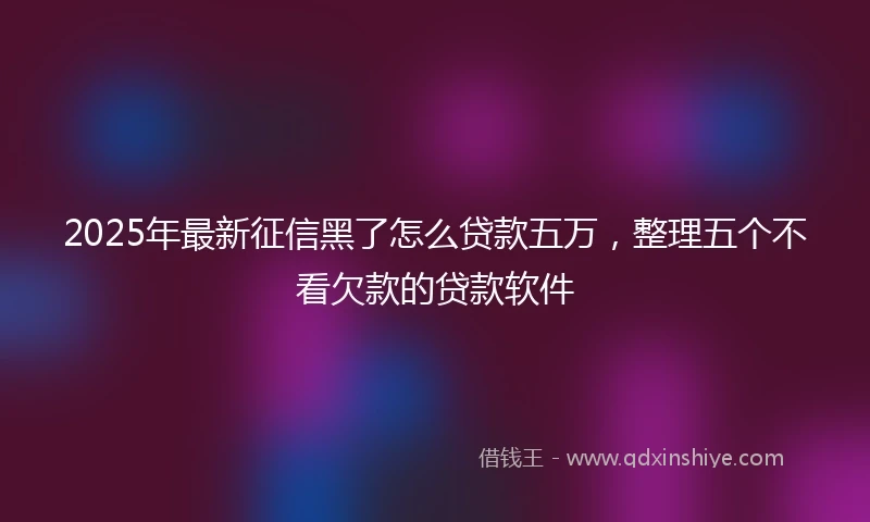 2025年最新征信黑了怎么贷款五万，整理五个不看欠款的贷款软件