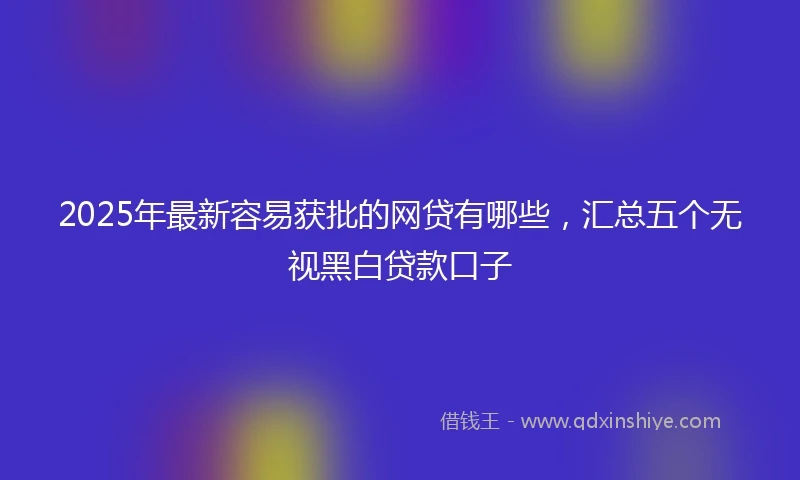 2025年最新容易获批的网贷有哪些，汇总五个无视黑白贷款口子