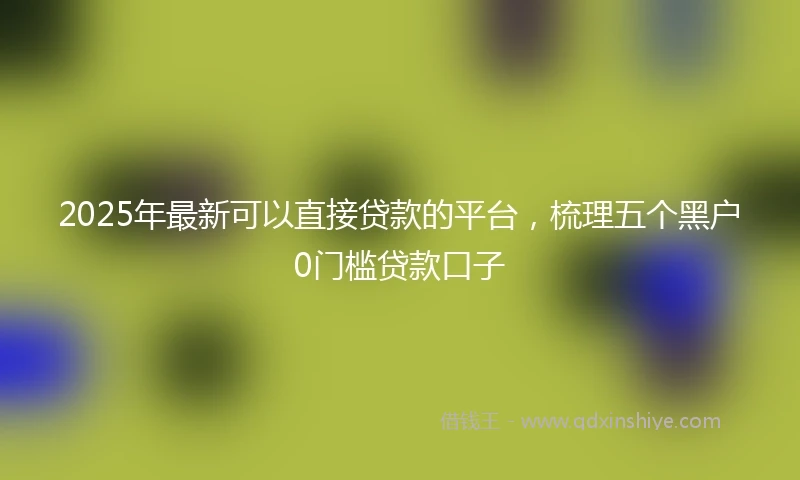 2025年最新可以直接贷款的平台，梳理五个黑户0门槛贷款口子