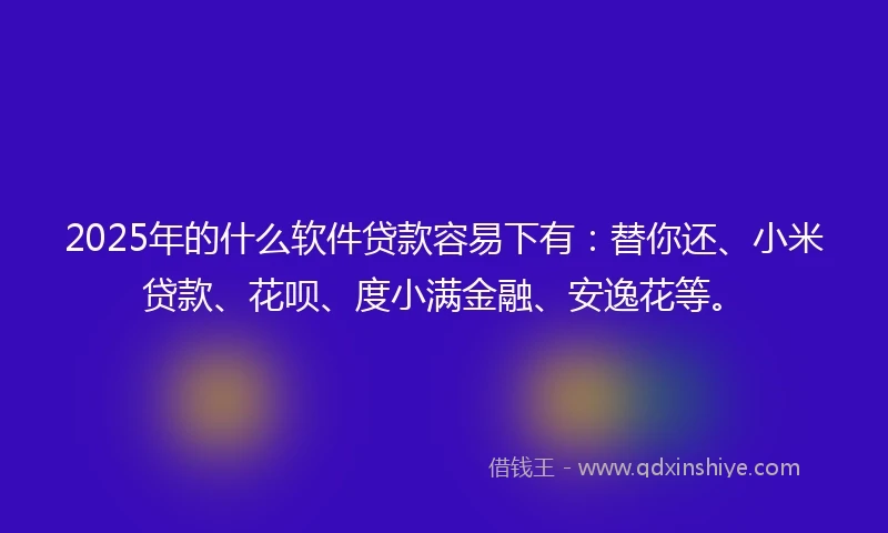 2025年的什么软件贷款容易下有：替你还、小米贷款、花呗、度小满金融、安逸花等。