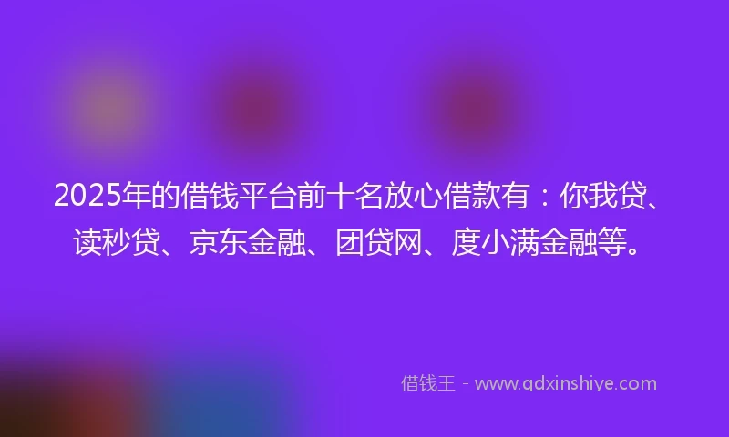 2025年的借钱平台前十名放心借款有：你我贷、读秒贷、京东金融、团贷网、度小满金融等。