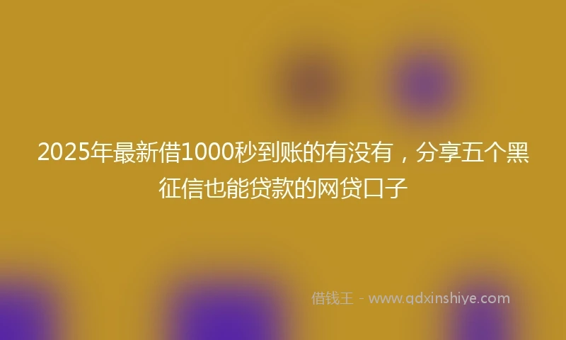 2025年最新借1000秒到账的有没有，分享五个黑征信也能贷款的网贷口子