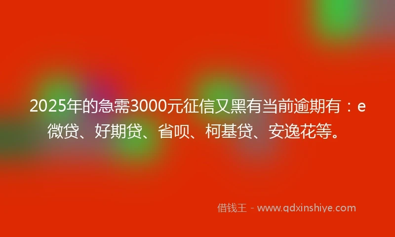 2025年的急需3000元征信又黑有当前逾期有：e微贷、好期贷、省呗、柯基贷、安逸花等。