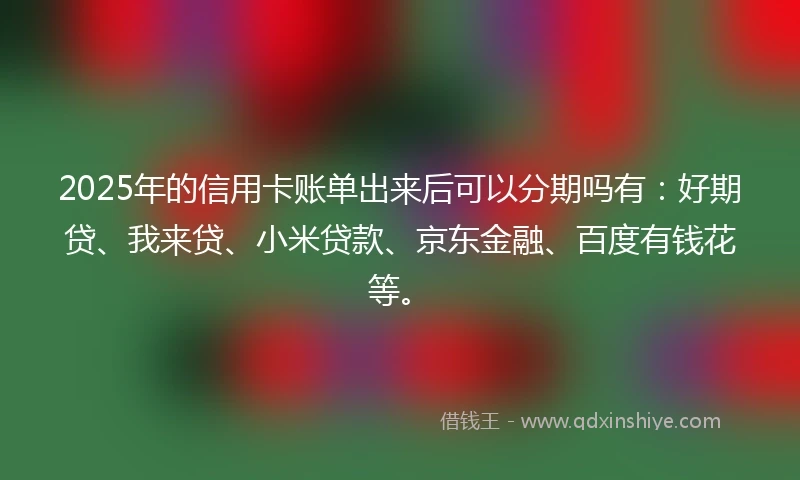 2025年的信用卡账单出来后可以分期吗有：好期贷、我来贷、小米贷款、京东金融、百度有钱花等。