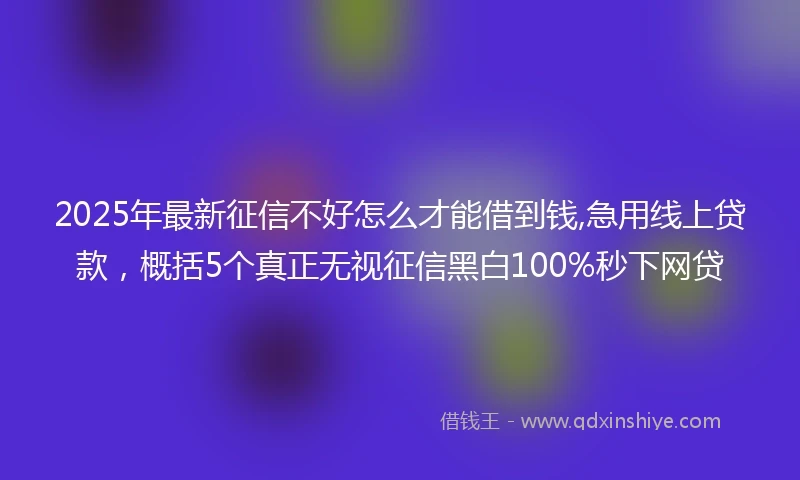 2025年最新征信不好怎么才能借到钱,急用线上贷款，概括5个真正无视征信黑白100%秒下网贷