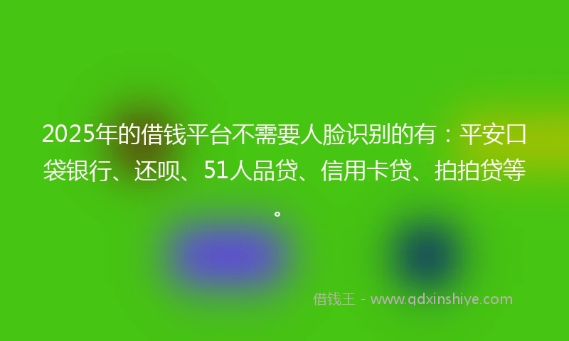 2025年的借钱平台不需要人脸识别的有：平安口袋银行、还呗、51人品贷、信用卡贷、拍拍贷等。