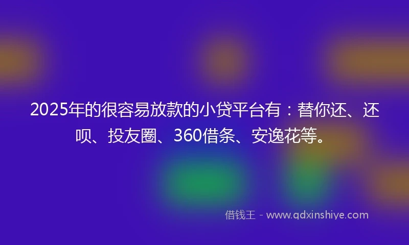 2025年的很容易放款的小贷平台有：替你还、还呗、投友圈、360借条、安逸花等。