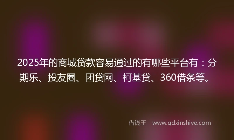 2025年的商城贷款容易通过的有哪些平台有：分期乐、投友圈、团贷网、柯基贷、360借条等。