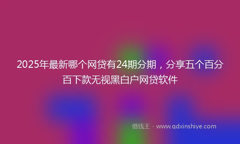 2025年最新哪个网贷有24期分期，分享五个百分百下款无视黑白户网贷软件