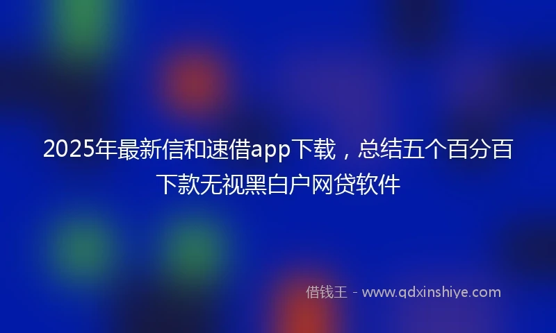 2025年最新信和速借app下载，总结五个百分百下款无视黑白户网贷软件