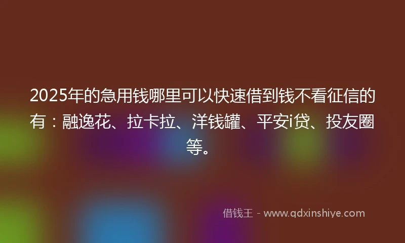 2025年的急用钱哪里可以快速借到钱不看征信的有：融逸花、拉卡拉、洋钱罐、平安i贷、投友圈等。