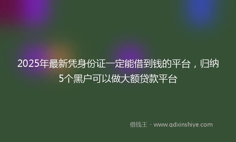 2025年最新凭身份证一定能借到钱的平台，归纳5个黑户可以做大额贷款平台