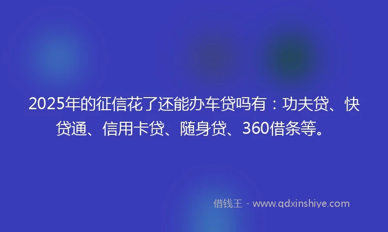 2025年的征信花了还能办车贷吗有：功夫贷、快贷通、信用卡贷、随身贷、360借条等。