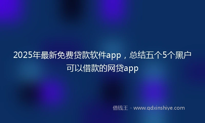 2025年最新免费贷款软件app，总结五个5个黑户可以借款的网贷app