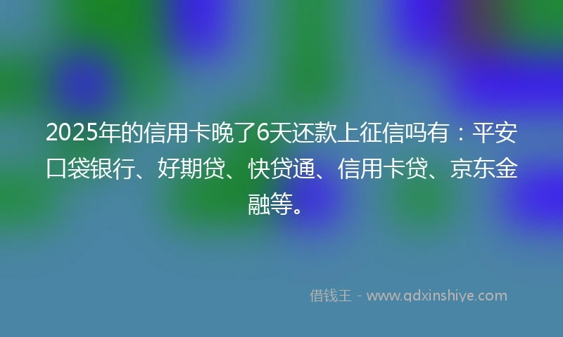 2025年的信用卡晚了6天还款上征信吗有：平安口袋银行、好期贷、快贷通、信用卡贷、京东金融等。