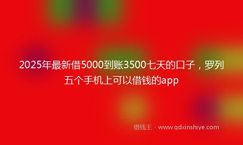 2025年最新借5000到账3500七天的口子，罗列五个手机上可以借钱的app