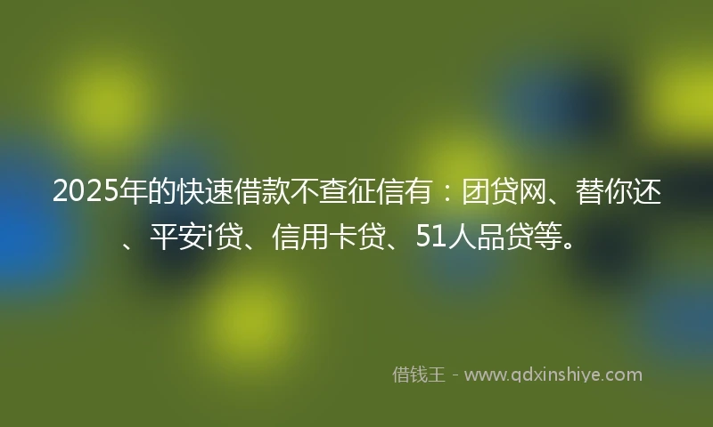 2025年的快速借款不查征信有：团贷网、替你还、平安i贷、信用卡贷、51人品贷等。