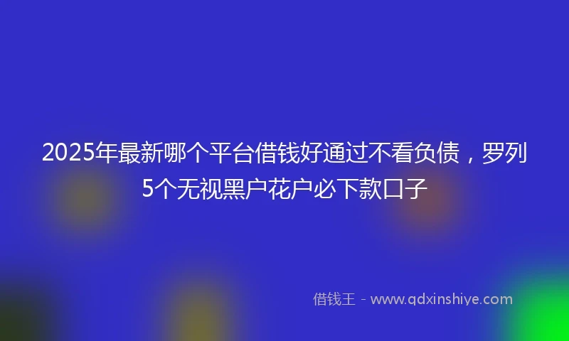 2025年最新哪个平台借钱好通过不看负债，罗列5个无视黑户花户必下款口子