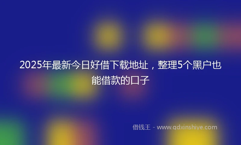 2025年最新今日好借下载地址，整理5个黑户也能借款的口子